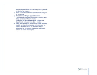 filing an appeal before the Tribunal (CEGAT) directly
   for service tax matters.
b) Show Cause Notice Period extended from one year
   to 18 months.
c) Time Limit for filling an appeal before the
   Commissioner (Appeals) reduced to 2 months, with
   delay condonation for one month.
   Time Limit for filling appeal before Tribunal, for
   department, enhanced from 3 to 4 months.
d) Mens Rea required for prosecution. Earlier providing
   taxable service without issuing an invoice was an
   offence. Now the clause (a) of section 89(1) is
   substituted as “Knowingly evades the payment of
   service tax under this chapter”.
 