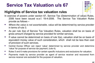 Service Tax Valuation u/s 67
Highlights of Service tax valuation rules
In exercise of powers under section 67, Service Tax (Determination of value) Rules,
2006 have been issued w.e.f. 19-4-2006. The Service Tax Valuation Rules
provide as follows –

Where the value is not ascertainable, value will be determined by service provider
in terms of rule 3.

As per rule 3(a) of Service Tax Valuation Rules, valuation shall be on basis of
gross amount charged by service provided for similar services.

If value cannot be determined on basis of rule 3(a), valuation shall be on basis of
equivalent money value of such consideration, which shall not be less than cost
of provision of such services.





Central Excise Officer can reject ’value’ determined by service provider and determine
‘value’ for purpose of service tax payment. (rule 4).
Rules 5 and 6 make provisions for certain specific inclusions and exclusions for valuation.
Payments made by service provider as agent of service receiver and recovered from
service receiver are excluded for the purpose of valuation.
12

 