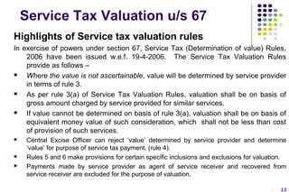 Service Tax Valuation u/s 67
Highlights of Service tax valuation rules
In exercise of powers under section 67, Service Tax (Determination of value) Rules,
2006 have been issued w.e.f. 19-4-2006. The Service Tax Valuation Rules
provide as follows –

Where the value is not ascertainable, value will be determined by service provider
in terms of rule 3.

As per rule 3(a) of Service Tax Valuation Rules, valuation shall be on basis of
gross amount charged by service provided for similar services.

If value cannot be determined on basis of rule 3(a), valuation shall be on basis of
equivalent money value of such consideration, which shall not be less than cost
of provision of such services.





Central Excise Officer can reject ’value’ determined by service provider and determine
‘value’ for purpose of service tax payment. (rule 4).
Rules 5 and 6 make provisions for certain specific inclusions and exclusions for valuation.
Payments made by service provider as agent of service receiver and recovered from
service receiver are excluded for the purpose of valuation.
-

13

 