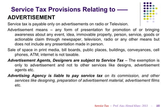 Service Tax Provisions Relating to –––
ADVERTISEMENT
Service tax is payable only on advertisements on radio or Television.
Advertisement means – any form of presentation for promotion of or bringing
awareness about any event, idea, immovable property, person, service, goods or
actionable claim through newspaper, television, radio or any other means but
does not include any presentation made in person.
Sale of space in print media, bill boards, public places, buildings, conveyances, cell
phones, ATM, internet is not taxable.
Advertisement Agents, Designers are subject to Service Tax – The exemption is
only to advertisement and not to other services like designs, advertisement
agents etc.
Advertising Agency is liable to pay service tax on its commission, and other
services like designing, preparation of advertisement material, advertisement films
etc.

Service Tax – Prof. Ajaz Ahmed Khan– 2013

-

15

 