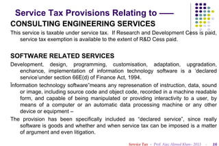 Service Tax Provisions Relating to –––
CONSULTING ENGINEERING SERVICES
This service is taxable under service tax. If Research and Development Cess is paid,
service tax exemption is available to the extent of R&D Cess paid.

SOFTWARE RELATED SERVICES
Development, design, programming, customisation, adaptation, upgradation,
enchance, implementation of information technology software is a ‘declared
service’under section 66E(d) of Finance Act, 1994.
Ïnformation technology software”means any represenation of instruction, data, sound
or image, including source code and object code, recorded in a machine readable
form, and capable of being manipulated or providing interactivity to a user, by
means of a computer or an automatic data processing machine or any other
device or equipment –
The provision has been specifically included as “declared service”, since really
software is goods and whether and when service tax can be imposed is a matter
of argument and even litigation.
Service Tax – Prof. Ajaz Ahmed Khan– 2013

-

16

 