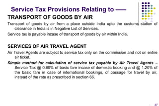 Service Tax Provisions Relating to –––
TRANSPORT OF GOODS BY AIR
Transport of goods by air from a place outside India upto the customs station of
clearance in India is in Negative List of Services.
Service tax is payable incase of transport of goods by air within India.

SERVICES OF AIR TRAVEL AGENT
Air Travel Agents are subject to service tax only on the commission and not on entire
air ticket.
Simple method for calculation of service tax payable by Air Travel Agents –
Service Tax @ 0.60% of basic fare incase of domestic booking and @ 1.20% of
the basic fare in case of international bookings, of passage for travel by air,
instead of the rate as prescribed in section 66.

-

17

 