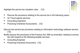Highlight the service tax valuation rules.





(12)

Discuss the provisions relating to the service tax in the following cases :
Air Travel agents services
Consulting engineers
Practicing Chartered Accountants. (12)

Discuss the service tax provisions relating to information technology software service.
(10)
Briefly discuss the provisions of the Finance Act 1994 as amended, relating to service
tax with respect to the following taxable services :

Consulting Engineer

Practicing Chartered Accountant. (10)

-

18

 