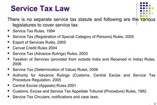 Service Tax Law
There is no separate service tax statute and following are the various
legislatures to cover service tax:














Service Tax Rules, 1994
Service Tax (Registration of Special Category of Persons) Rules, 2005
Export of Services Rules, 2005
Cenvat Credit Rules 2004
Service Tax (Advance Rulings) Rules, 2003
Taxation of Services (provided from outside India and Received in India) Rules,
2006
Service Tax (Determination of Value) Rules, 2006
Authority for Advance Rulings (Customs, Central Excise and Service Tax
Procedure Regulation, 2005
Central Excise (Appeals) Rules 2001
Customs, Excise and Service Tax Appellate Tribunal (Procedure) Rules, 1982
Service Tax Circulars, notifications and case laws.
-

3

 
