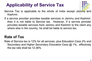 Applicability of Service Tax
Service Tax is applicable to the whole of India except Jammu and
Kashmir.
If a service provider provides taxable services in Jammu and Kashmir,
then it is not liable to Service tax. However, if a service provider
provides taxable services from Jammu and Kashmir to the client any
where else in the country, he shall be liable to service tax.

Rate of Tax
Rate of Service tax is 12% for all services, plus Education Cess 2% and
Secondary and Higher Secondary Education Cess @ 1%, effectively
the tax rate shall be 12.36%

-

4

 