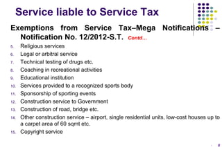 Service liable to Service Tax
Exemptions from Service Tax–Mega Notifications –
Notification No. 12/2012-S.T. Contd…
5.
6.
7.
8.
9.
10.
11.
12.
13.
14.

15.

Religious services
Legal or arbitral service
Technical testing of drugs etc.
Coaching in recreational activities
Educational institution
Services provided to a recognized sports body
Sponsorship of sporting events
Construction service to Government
Construction of road, bridge etc.
Other construction service – airport, single residential units, low-cost houses up to
a carpet area of 60 sqmt etc.
Copyright service
-

8

 