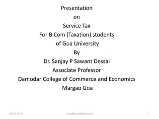 Presentation 
on 
Service Tax 
For B Com (Taxation) students 
of Goa University 
By 
Dr. Sanjay P Sawant Dessai 
Associate Professor 
Damodar College of Commerce and Economics 
Margao Goa 
06-10-2014 sanjaydessai@gmail.com 1 
 