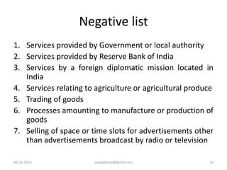 Negative list 
1. Services provided by Government or local authority 
2. Services provided by Reserve Bank of India 
3. Services by a foreign diplomatic mission located in 
India 
4. Services relating to agriculture or agricultural produce 
5. Trading of goods 
6. Processes amounting to manufacture or production of 
goods 
7. Selling of space or time slots for advertisements other 
than advertisements broadcast by radio or television 
06-10-2014 sanjaydessai@gmail.com 10 
 