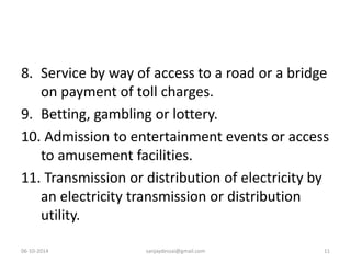 8. Service by way of access to a road or a bridge 
on payment of toll charges. 
9. Betting, gambling or lottery. 
10. Admission to entertainment events or access 
to amusement facilities. 
11. Transmission or distribution of electricity by 
an electricity transmission or distribution 
utility. 
06-10-2014 sanjaydessai@gmail.com 11 
 