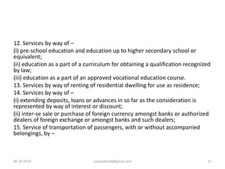 12. Services by way of – 
(i) pre-school education and education up to higher secondary school or 
equivalent; 
(ii) education as a part of a curriculum for obtaining a qualification recognized 
by law; 
(iii) education as a part of an approved vocational education course. 
13. Services by way of renting of residential dwelling for use as residence; 
14. Services by way of – 
(i) extending deposits, loans or advances in so far as the consideration is 
represented by way of interest or discount; 
(ii) inter-se sale or purchase of foreign currency amongst banks or authorized 
dealers of foreign exchange or amongst banks and such dealers; 
15. Service of transportation of passengers, with or without accompanied 
belongings, by – 
06-10-2014 sanjaydessai@gmail.com 12 
 