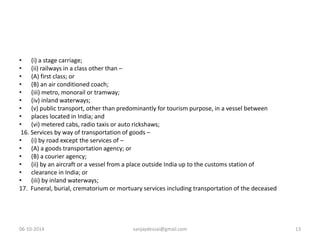 • (i) a stage carriage; 
• (ii) railways in a class other than – 
• (A) first class; or 
• (B) an air conditioned coach; 
• (iii) metro, monorail or tramway; 
• (iv) inland waterways; 
• (v) public transport, other than predominantly for tourism purpose, in a vessel between 
• places located in India; and 
• (vi) metered cabs, radio taxis or auto rickshaws; 
16. Services by way of transportation of goods – 
• (i) by road except the services of – 
• (A) a goods transportation agency; or 
• (B) a courier agency; 
• (ii) by an aircraft or a vessel from a place outside India up to the customs station of 
• clearance in India; or 
• (iii) by inland waterways; 
17. Funeral, burial, crematorium or mortuary services including transportation of the deceased 
06-10-2014 sanjaydessai@gmail.com 13 
 