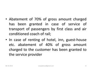 • Abatement of 70% of gross amount charged 
has been granted in case of service of 
transport of passengers by first class and air 
conditioned coach of rail; 
• In case of renting of hotel, inn, guest-house 
etc. abatement of 40% of gross amount 
charged to the customer has been granted to 
the service provider 
06-10-2014 sanjaydessai@gmail.com 15 
 