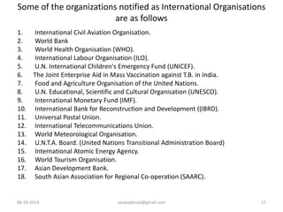Some of the organizations notified as International Organisations 
are as follows 
1. International Civil Aviation Organisation. 
2. World Bank 
3. World Health Organisation (WHO). 
4. International Labour Organisation (ILO). 
5. U.N. International Children's Emergency Fund (UNICEF). 
6. The Joint Enterprise Aid in Mass Vaccination against T.B. in India. 
7. Food and Agriculture Organisation of the United Nations. 
8. U.N. Educational, Scientific and Cultural Organisation (UNESCO). 
9. International Monetary Fund (IMF). 
10. International Bank for Reconstruction and Development ((IBRD). 
11. Universal Postal Union. 
12. International Telecommunications Union. 
13. World Meteorological Organisation. 
14. U.N.T.A. Board. (United Nations Transitional Administration Board) 
15. International Atomic Energy Agency. 
16. World Tourism Organisation. 
17. Asian Development Bank. 
18. South Asian Association for Regional Co-operation (SAARC). 
06-10-2014 sanjaydessai@gmail.com 17 
 
