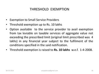 THRESHOLD EXEMPTION 
• Exemption to Small Service Providers 
• Threshold exemption up to Rs. 10 lakhs 
• Option available to the service provider to avail exemption 
from tax leviable on taxable services of aggregate value not 
exceeding the prescribed limit (original limit prescribed was 4 
lakhs) in any financial year subject to the fulfilment of the 
conditions specified in the said notification. 
• Threshold exemption is raised to Rs. 10 lakhs w.e.f. 1-4-2008. 
06-10-2014 sanjaydessai@gmail.com 18 
 
