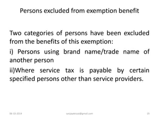Persons excluded from exemption benefit 
Two categories of persons have been excluded 
from the benefits of this exemption: 
i) Persons using brand name/trade name of 
another person 
ii)Where service tax is payable by certain 
specified persons other than service providers. 
06-10-2014 sanjaydessai@gmail.com 19 
 
