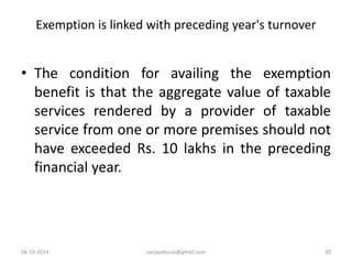 Exemption is linked with preceding year's turnover 
• The condition for availing the exemption 
benefit is that the aggregate value of taxable 
services rendered by a provider of taxable 
service from one or more premises should not 
have exceeded Rs. 10 lakhs in the preceding 
financial year. 
06-10-2014 sanjaydessai@gmail.com 20 
 