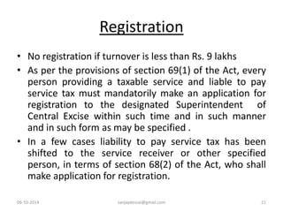 Registration 
• No registration if turnover is less than Rs. 9 lakhs 
• As per the provisions of section 69(1) of the Act, every 
person providing a taxable service and liable to pay 
service tax must mandatorily make an application for 
registration to the designated Superintendent of 
Central Excise within such time and in such manner 
and in such form as may be specified . 
• In a few cases liability to pay service tax has been 
shifted to the service receiver or other specified 
person, in terms of section 68(2) of the Act, who shall 
make application for registration. 
06-10-2014 sanjaydessai@gmail.com 21 
 