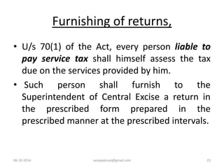 Furnishing of returns, 
• U/s 70(1) of the Act, every person liable to 
pay service tax shall himself assess the tax 
due on the services provided by him. 
• Such person shall furnish to the 
Superintendent of Central Excise a return in 
the prescribed form prepared in the 
prescribed manner at the prescribed intervals. 
06-10-2014 sanjaydessai@gmail.com 23 
 