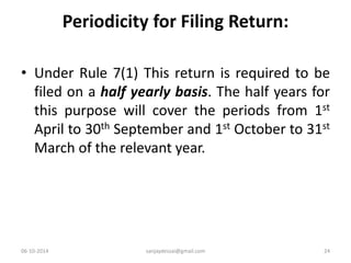 Periodicity for Filing Return: 
• Under Rule 7(1) This return is required to be 
filed on a half yearly basis. The half years for 
this purpose will cover the periods from 1st 
April to 30th September and 1st October to 31st 
March of the relevant year. 
06-10-2014 sanjaydessai@gmail.com 24 
 