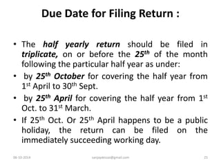 Due Date for Filing Return : 
• The half yearly return should be filed in 
triplicate, on or before the 25th of the month 
following the particular half year as under: 
• by 25th October for covering the half year from 
1st April to 30th Sept. 
• by 25th April for covering the half year from 1st 
Oct. to 31st March. 
• If 25th Oct. Or 25th April happens to be a public 
holiday, the return can be filed on the 
immediately succeeding working day. 
06-10-2014 sanjaydessai@gmail.com 25 
 