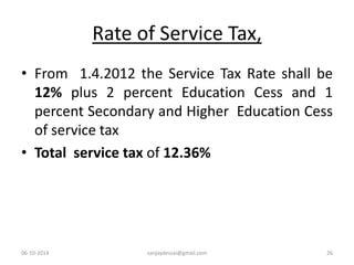 Rate of Service Tax, 
• From 1.4.2012 the Service Tax Rate shall be 
12% plus 2 percent Education Cess and 1 
percent Secondary and Higher Education Cess 
of service tax 
• Total service tax of 12.36% 
06-10-2014 sanjaydessai@gmail.com 26 
 