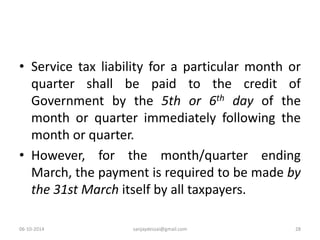 • Service tax liability for a particular month or 
quarter shall be paid to the credit of 
Government by the 5th or 6th day of the 
month or quarter immediately following the 
month or quarter. 
• However, for the month/quarter ending 
March, the payment is required to be made by 
the 31st March itself by all taxpayers. 
06-10-2014 sanjaydessai@gmail.com 28 
 