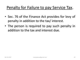 Penalty for Failure to pay Service Tax. 
• Sec. 76 of the Finance Act provides for levy of 
penalty in addition to the tax/ interest. 
• The person is required to pay such penalty in 
addition to the tax and interest due. 
06-10-2014 sanjaydessai@gmail.com 29 
 