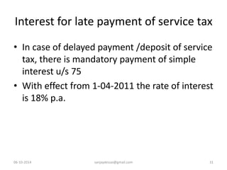 Interest for late payment of service tax 
• In case of delayed payment /deposit of service 
tax, there is mandatory payment of simple 
interest u/s 75 
• With effect from 1-04-2011 the rate of interest 
is 18% p.a. 
06-10-2014 sanjaydessai@gmail.com 31 
 