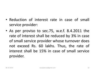 • Reduction of interest rate in case of small 
service provider: 
• As per proviso to sec.75, w.e.f. 8.4.2011 the 
rate of interest shall be reduced by 3% in case 
of small service provider whose turnover does 
not exceed Rs. 60 lakhs. Thus, the rate of 
interest shall be 15% in case of small service 
provider. 
06-10-2014 sanjaydessai@gmail.com 32 
