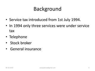 Background 
• Service tax introduced from 1st July 1994. 
• In 1994 only three services were under service 
tax 
• Telephone 
• Stock broker 
• General insurance 
06-10-2014 sanjaydessai@gmail.com 4 
 