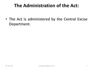 The Administration of the Act: 
• The Act is administered by the Central Excise 
Department. 
06-10-2014 sanjaydessai@gmail.com 7 
 