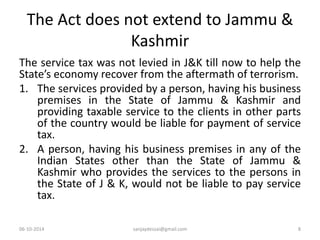 The Act does not extend to Jammu & 
Kashmir 
The service tax was not levied in J&K till now to help the 
State’s economy recover from the aftermath of terrorism. 
1. The services provided by a person, having his business 
premises in the State of Jammu & Kashmir and 
providing taxable service to the clients in other parts 
of the country would be liable for payment of service 
tax. 
2. A person, having his business premises in any of the 
Indian States other than the State of Jammu & 
Kashmir who provides the services to the persons in 
the State of J & K, would not be liable to pay service 
tax. 
06-10-2014 sanjaydessai@gmail.com 8 
 