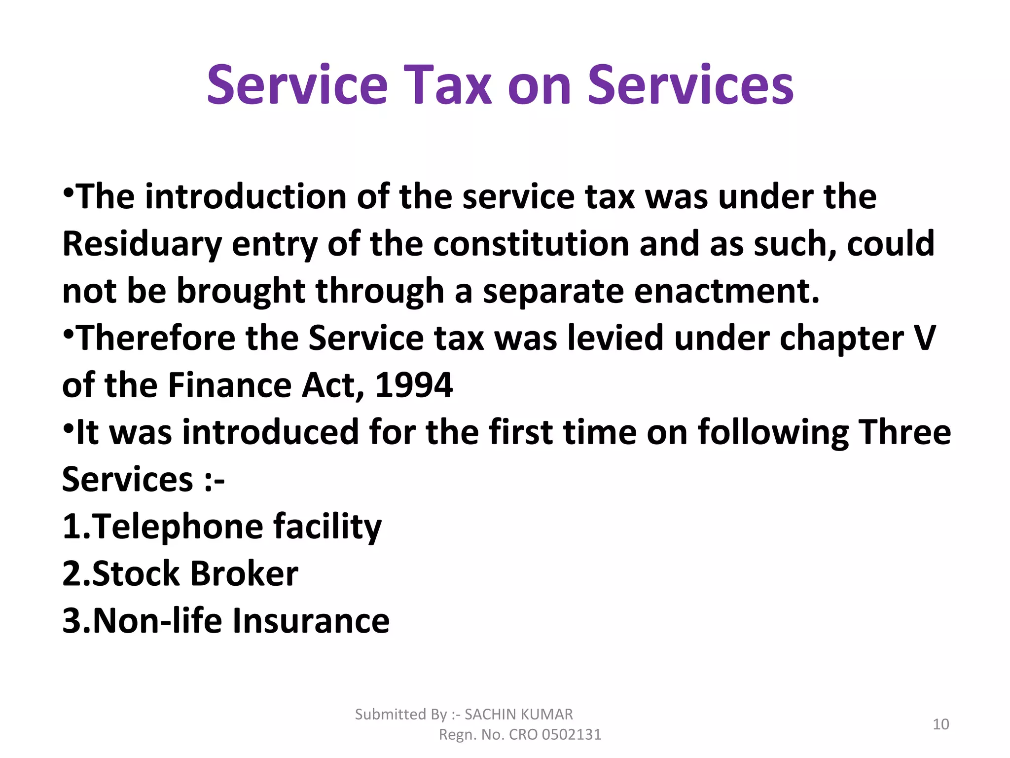 Submitted By :- SACHIN KUMAR
Regn. No. CRO 0502131
10
Service Tax on Services
•The introduction of the service tax was under the
Residuary entry of the constitution and as such, could
not be brought through a separate enactment.
•Therefore the Service tax was levied under chapter V
of the Finance Act, 1994
•It was introduced for the first time on following Three
Services :-
1.Telephone facility
2.Stock Broker
3.Non-life Insurance
 