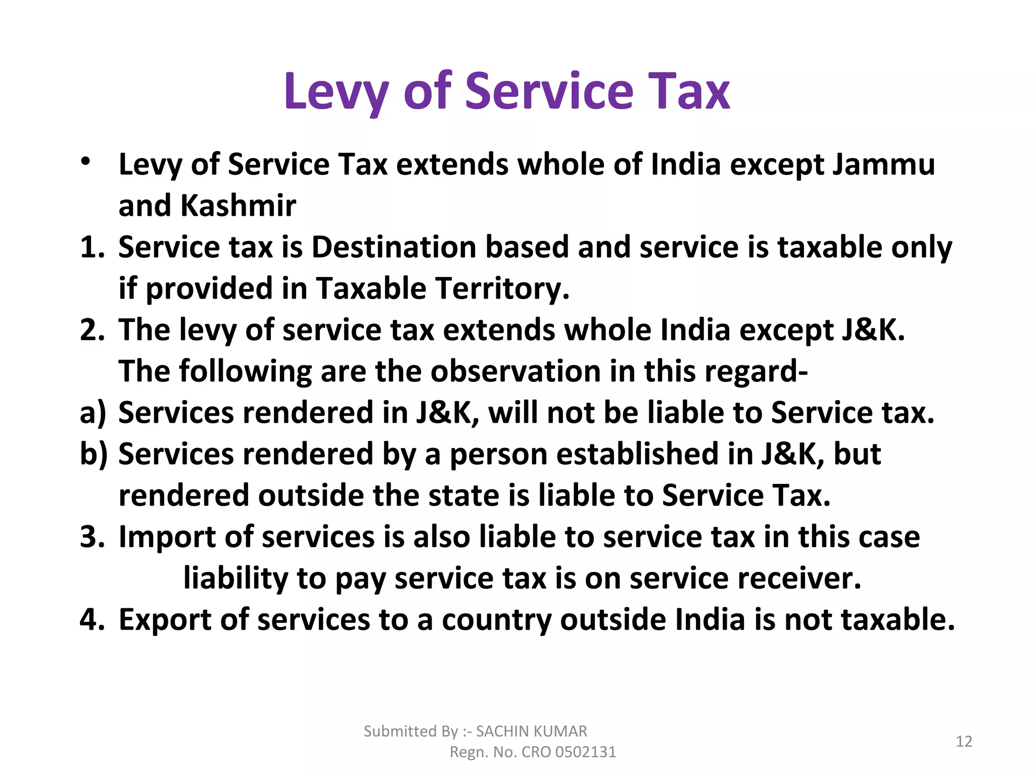 Submitted By :- SACHIN KUMAR
Regn. No. CRO 0502131
12
Levy of Service Tax
• Levy of Service Tax extends whole of India except Jammu
and Kashmir
1. Service tax is Destination based and service is taxable only
if provided in Taxable Territory.
2. The levy of service tax extends whole India except J&K.
The following are the observation in this regard-
a) Services rendered in J&K, will not be liable to Service tax.
b) Services rendered by a person established in J&K, but
rendered outside the state is liable to Service Tax.
3. Import of services is also liable to service tax in this case
liability to pay service tax is on service receiver.
4. Export of services to a country outside India is not taxable.
 
