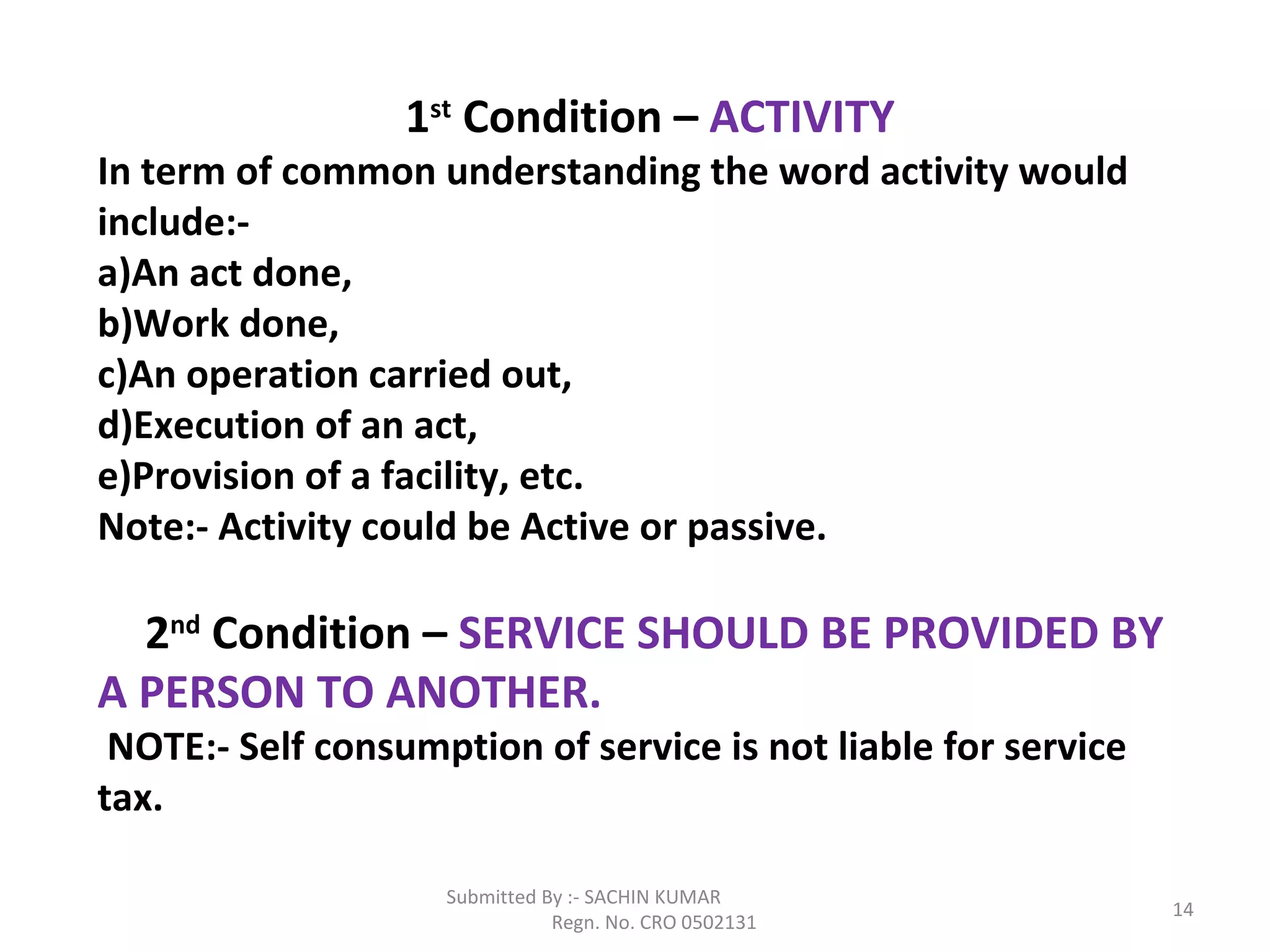 Submitted By :- SACHIN KUMAR
Regn. No. CRO 0502131
14
1st
Condition – ACTIVITY
In term of common understanding the word activity would
include:-
a)An act done,
b)Work done,
c)An operation carried out,
d)Execution of an act,
e)Provision of a facility, etc.
Note:- Activity could be Active or passive.
2nd
Condition – SERVICE SHOULD BE PROVIDED BY
A PERSON TO ANOTHER.
NOTE:- Self consumption of service is not liable for service
tax.
 