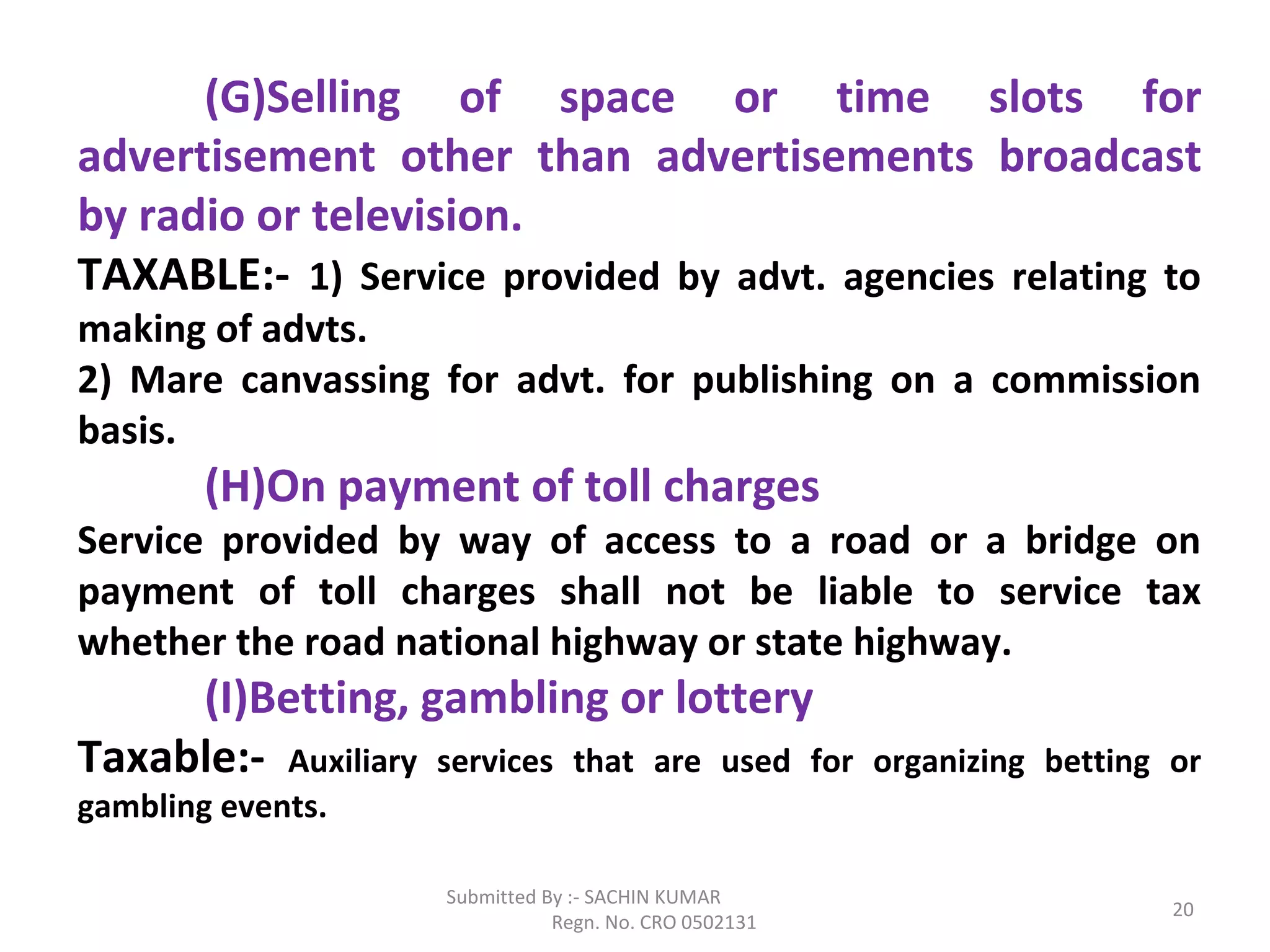 Submitted By :- SACHIN KUMAR
Regn. No. CRO 0502131
20
(G)Selling of space or time slots for
advertisement other than advertisements broadcast
by radio or television.
TAXABLE:- 1) Service provided by advt. agencies relating to
making of advts.
2) Mare canvassing for advt. for publishing on a commission
basis.
(H)On payment of toll charges
Service provided by way of access to a road or a bridge on
payment of toll charges shall not be liable to service tax
whether the road national highway or state highway.
(I)Betting, gambling or lottery
Taxable:- Auxiliary services that are used for organizing betting or
gambling events.
 