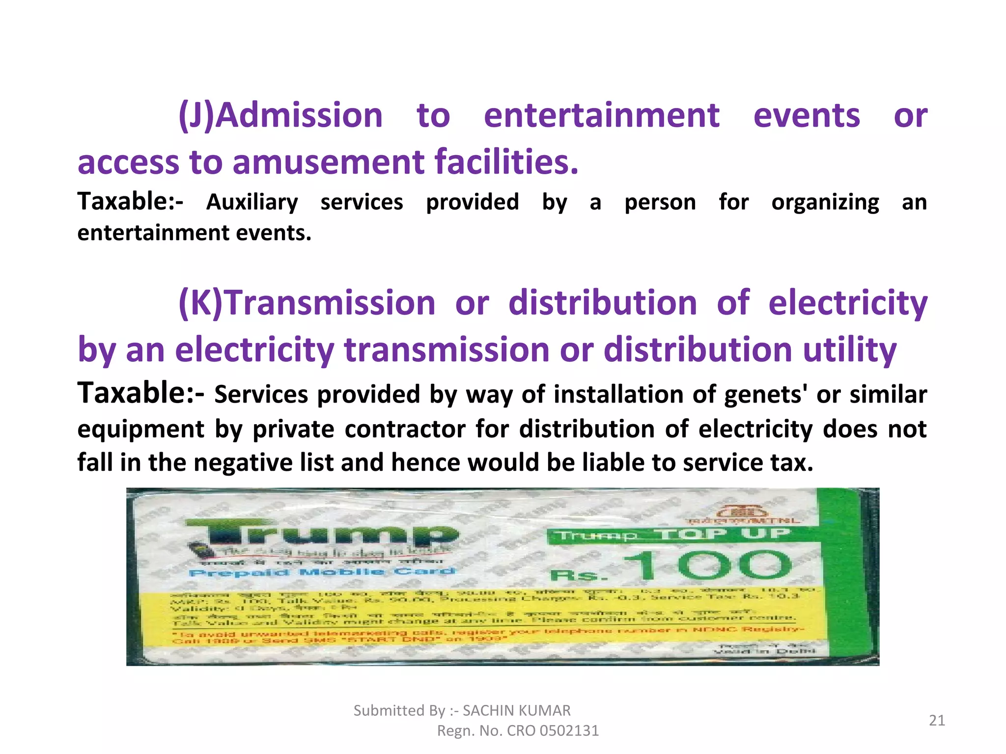 Submitted By :- SACHIN KUMAR
Regn. No. CRO 0502131
21
(J)Admission to entertainment events or
access to amusement facilities.
Taxable:- Auxiliary services provided by a person for organizing an
entertainment events.
(K)Transmission or distribution of electricity
by an electricity transmission or distribution utility
Taxable:- Services provided by way of installation of genets' or similar
equipment by private contractor for distribution of electricity does not
fall in the negative list and hence would be liable to service tax.
 