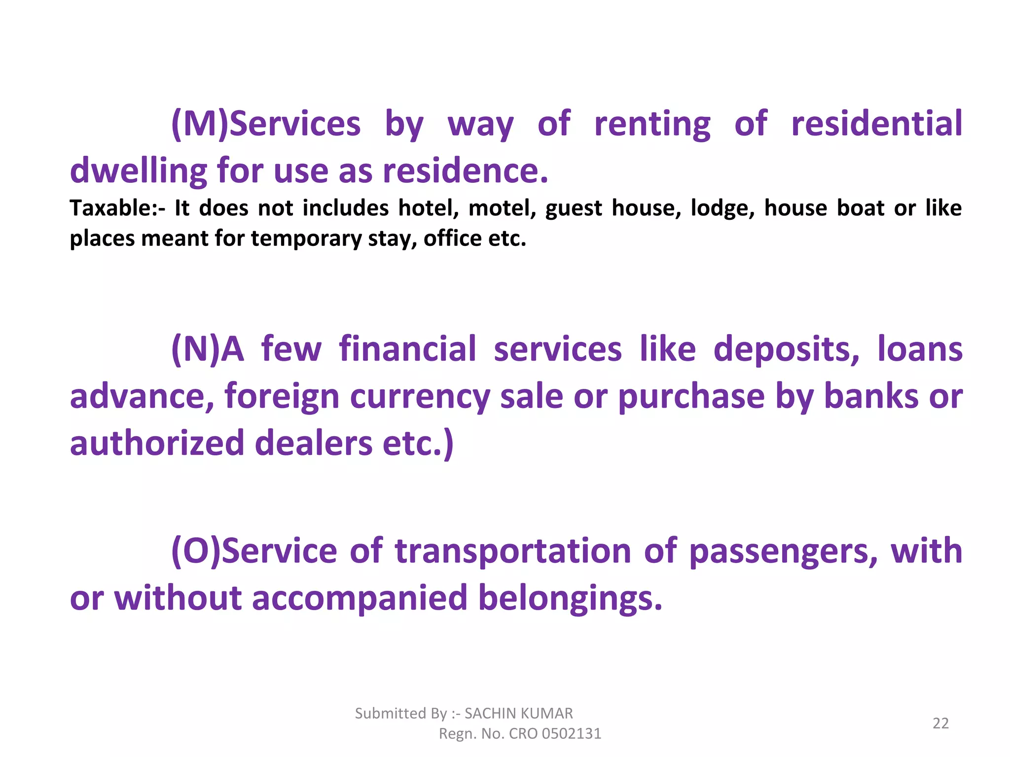 Submitted By :- SACHIN KUMAR
Regn. No. CRO 0502131
22
(M)Services by way of renting of residential
dwelling for use as residence.
Taxable:- It does not includes hotel, motel, guest house, lodge, house boat or like
places meant for temporary stay, office etc.
(N)A few financial services like deposits, loans
advance, foreign currency sale or purchase by banks or
authorized dealers etc.)
(O)Service of transportation of passengers, with
or without accompanied belongings.
 