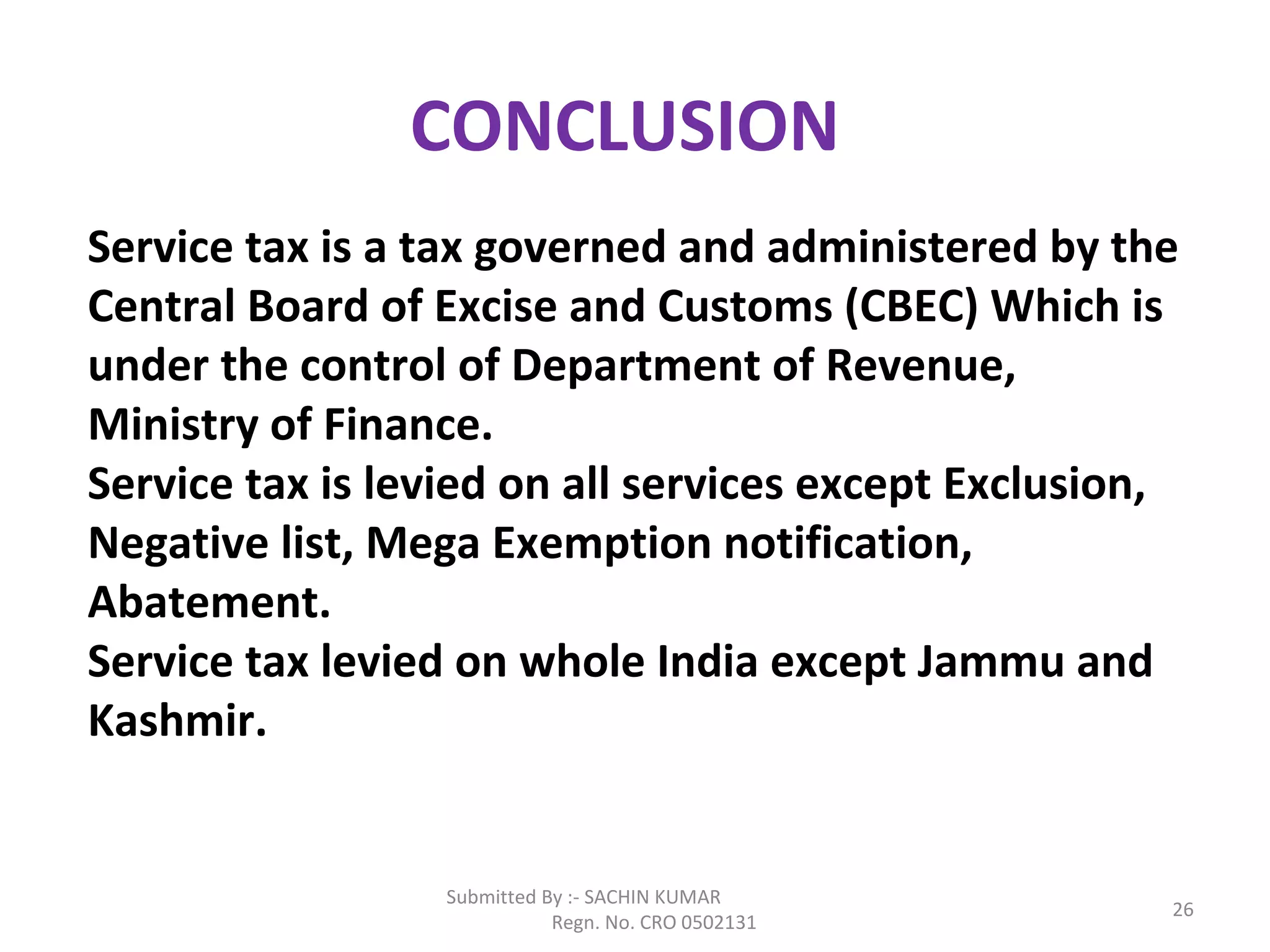 Submitted By :- SACHIN KUMAR
Regn. No. CRO 0502131
26
CONCLUSION
Service tax is a tax governed and administered by the
Central Board of Excise and Customs (CBEC) Which is
under the control of Department of Revenue,
Ministry of Finance.
Service tax is levied on all services except Exclusion,
Negative list, Mega Exemption notification,
Abatement.
Service tax levied on whole India except Jammu and
Kashmir.
 