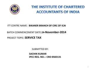 SACHIN KUMAR
IPCC REG. NO.:- CRO 0502131
BATCH COMMENCEMENT DATE:24-November-2014
PROJECT TOPIC: SERVICE TAX
SUBMITTED BY:
ITT CENTRE NAME: BIKANER BRANCH OF CIRC OF ICAI
1
 