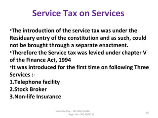 Submitted By :- SACHIN KUMAR
Regn. No. CRO 0502131
10
Service Tax on Services
•The introduction of the service tax was under the
Residuary entry of the constitution and as such, could
not be brought through a separate enactment.
•Therefore the Service tax was levied under chapter V
of the Finance Act, 1994
•It was introduced for the first time on following Three
Services :-
1.Telephone facility
2.Stock Broker
3.Non-life Insurance
 