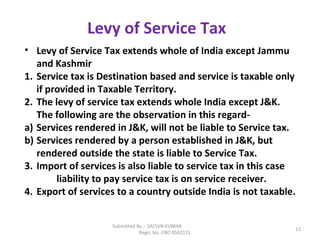 Submitted By :- SACHIN KUMAR
Regn. No. CRO 0502131
12
Levy of Service Tax
• Levy of Service Tax extends whole of India except Jammu
and Kashmir
1. Service tax is Destination based and service is taxable only
if provided in Taxable Territory.
2. The levy of service tax extends whole India except J&K.
The following are the observation in this regard-
a) Services rendered in J&K, will not be liable to Service tax.
b) Services rendered by a person established in J&K, but
rendered outside the state is liable to Service Tax.
3. Import of services is also liable to service tax in this case
liability to pay service tax is on service receiver.
4. Export of services to a country outside India is not taxable.
 