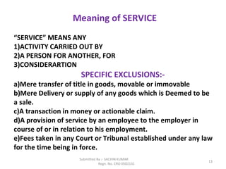 Submitted By :- SACHIN KUMAR
Regn. No. CRO 0502131
13
Meaning of SERVICE
“SERVICE” MEANS ANY
1)ACTIVITY CARRIED OUT BY
2)A PERSON FOR ANOTHER, FOR
3)CONSIDERARTION
SPECIFIC EXCLUSIONS:-
a)Mere transfer of title in goods, movable or immovable
b)Mere Delivery or supply of any goods which is Deemed to be
a sale.
c)A transaction in money or actionable claim.
d)A provision of service by an employee to the employer in
course of or in relation to his employment.
e)Fees taken in any Court or Tribunal established under any law
for the time being in force.
 