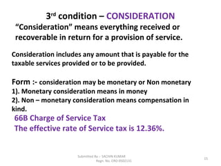 Submitted By :- SACHIN KUMAR
Regn. No. CRO 0502131
15
3rd
condition – CONSIDERATION
“Consideration” means everything received or
recoverable in return for a provision of service.
Consideration includes any amount that is payable for the
taxable services provided or to be provided.
Form :- consideration may be monetary or Non monetary
1). Monetary consideration means in money
2). Non – monetary consideration means compensation in
kind.
66B Charge of Service Tax
The effective rate of Service tax is 12.36%.
 