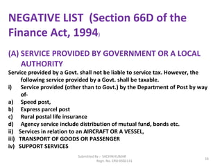 Submitted By :- SACHIN KUMAR
Regn. No. CRO 0502131
16
NEGATIVE LIST (Section 66D of the
Finance Act, 1994)
(A) SERVICE PROVIDED BY GOVERNMENT OR A LOCAL
AUTHORITY
Service provided by a Govt. shall not be liable to service tax. However, the
following service provided by a Govt. shall be taxable.
i) Service provided (other than to Govt.) by the Department of Post by way
of-
a) Speed post,
b) Express parcel post
c) Rural postal life insurance
d) Agency service include distribution of mutual fund, bonds etc.
ii) Services in relation to an AIRCRAFT OR A VESSEL,
iii) TRANSPORT OF GOODS OR PASSENGER
iv) SUPPORT SERVICES
 
