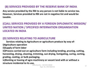 Submitted By :- SACHIN KUMAR
Regn. No. CRO 0502131
17
(B) SERVICES PROVIDED BY THE RESERVE BANK OF INDIA
Any service provided by the RBI to any person is not liable to service tax.
However, Services provided to RBI are not in negative list and would be
taxable.
(C)ALL SERVICES PROVIDED BY A FOREIGN DIPLOMATIC MISSION/
UNITED NATION / SPECIFIED INTERNATION ORGANISATION
LOCATED IN INDIA
(D) SERVICES RELATING TO AGRICULTURE
Services relating to Agriculture or agriculture produce by way of-
i)Agriculture operation
ii)Supply of farm labor
iii)Process carried out an agriculture farm including tending, pruning, cutting,
harvesting, drying, cleaning, trimming, sun drying, fumigating, curing, sorting,
grading, cooling, or bulk packaging.
iv)Renting or leasing of agro machinery or vacant land with or without a
structure incidental to its use,
 