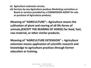 Submitted By :- SACHIN KUMAR
Regn. No. CRO 0502131
18
vi) Agriculture extension service,
vii) Services by any Agriculture produce Marketing committee or
Board or services provided by a COMMISSION AGENT for sale
or purchase of Agriculture produce;
Meaning of “AGRICULTURE”:- Agriculture means the
cultivation of plant and rearing of all life-forms of
animals,(EXCEPT THE REARING OF HORSE) for food, fuel,
raw material, or other similar products.
Meaning of “AGRICULTURE EXTENSION” :- Agriculture
extension means application of scientific research and
knowledge to agriculture practices through farmer
education or training.
 