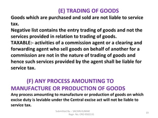 Submitted By :- SACHIN KUMAR
Regn. No. CRO 0502131
19
(E) TRADING OF GOODS
Goods which are purchased and sold are not liable to service
tax.
Negative list contains the entry trading of goods and not the
services provided in relation to trading of goods.
TAXABLE:- activities of a commission agent or a clearing and
forwarding agent who sell goods on behalf of another for a
commission are not in the nature of trading of goods and
hence such services provided by the agent shall be liable for
service tax.
(F) ANY PROCESS AMOUNTING TO
MANUFACTURE OR PRODUCTION OF GOODS
Any process amounting to manufacture or production of goods on which
excise duty is leviable under the Central excise act will not be liable to
service tax.
 