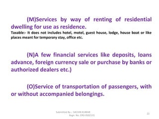 Submitted By :- SACHIN KUMAR
Regn. No. CRO 0502131
22
(M)Services by way of renting of residential
dwelling for use as residence.
Taxable:- It does not includes hotel, motel, guest house, lodge, house boat or like
places meant for temporary stay, office etc.
(N)A few financial services like deposits, loans
advance, foreign currency sale or purchase by banks or
authorized dealers etc.)
(O)Service of transportation of passengers, with
or without accompanied belongings.
 
