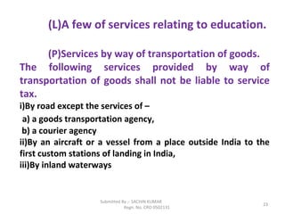 Submitted By :- SACHIN KUMAR
Regn. No. CRO 0502131
23
(L)A few of services relating to education.
(P)Services by way of transportation of goods.
The following services provided by way of
transportation of goods shall not be liable to service
tax.
i)By road except the services of –
a) a goods transportation agency,
b) a courier agency
ii)By an aircraft or a vessel from a place outside India to the
first custom stations of landing in India,
iii)By inland waterways
 